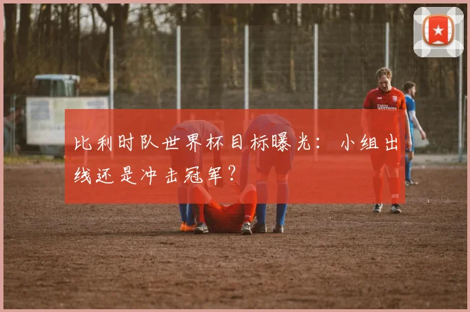 比利时队世界杯目标曝光：小组出线还是冲击冠军？