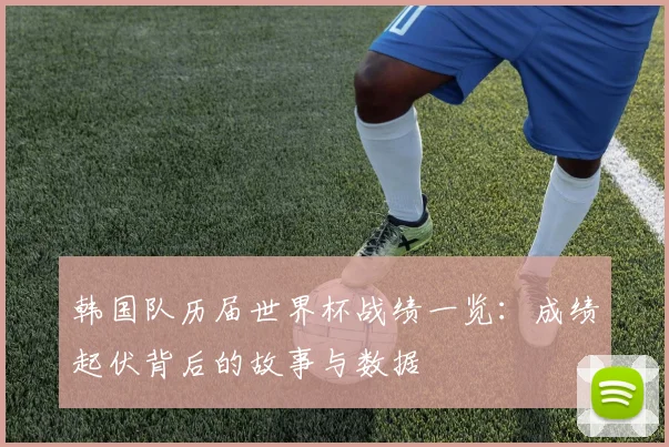 韩国队历届世界杯战绩一览：成绩起伏背后的故事与数据