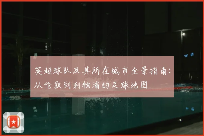 英超球队及其所在城市全景指南：从伦敦到利物浦的足球地图