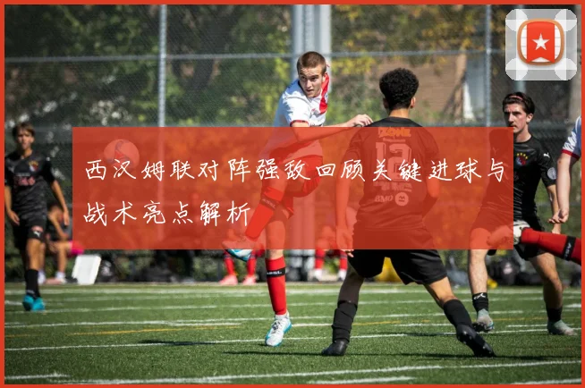西汉姆联对阵强敌回顾关键进球与战术亮点解析