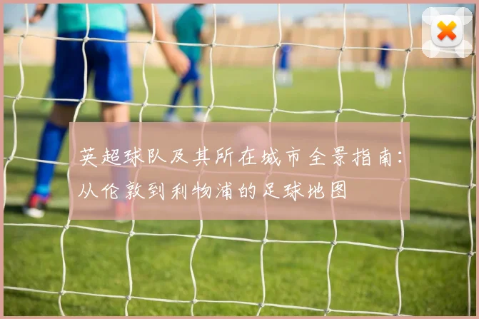 英超球队及其所在城市全景指南：从伦敦到利物浦的足球地图