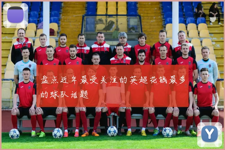 盘点近年最受关注的英超花钱最多的球队话题